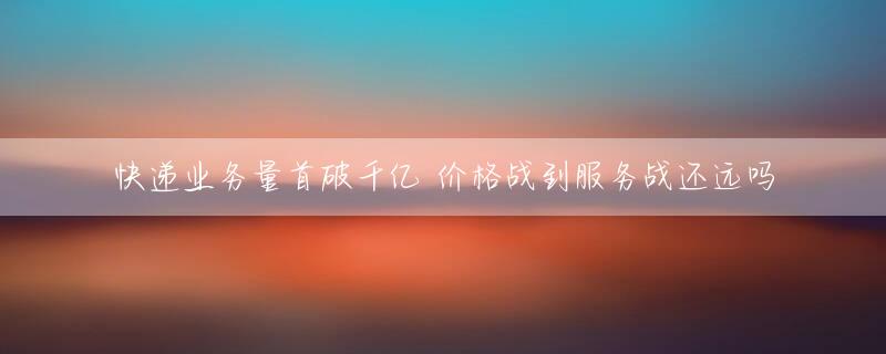 快递业务量首破千亿 价格战到服务战还远吗